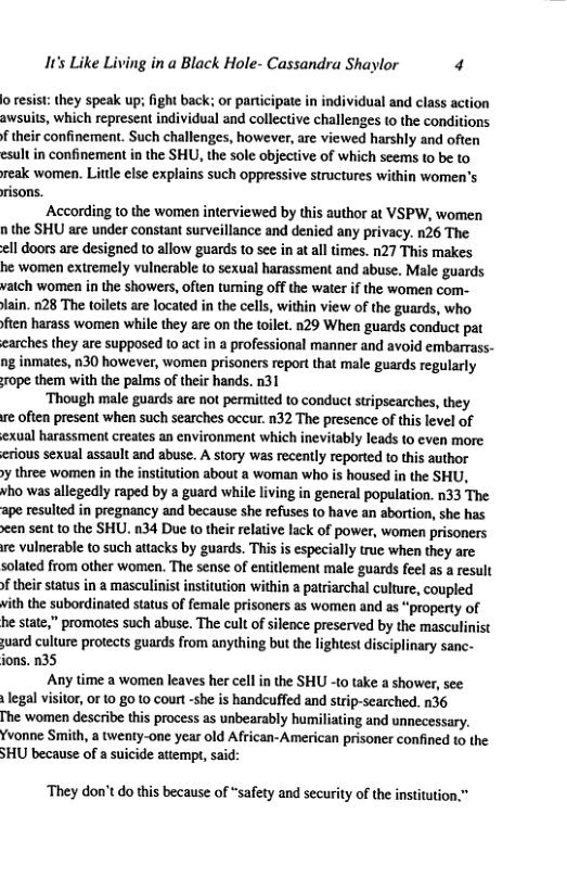 It’s Like Living in a Black Hole- Cassandra Shaylor 4 o resis: they speak up; fight back; or participate in individual and class action awsuits, which represent individual and collective challenges to the conditions f their confinement. Such challenges, however, are viewed harshly and often esult in confinement in the SHU, the sole objective of which seems to be to reak women. Little else explains such oppressive structures within women’s risons. According to the women interviewed by this author at VSPW, women n the SHU are under constant surveillance and denied any privacy. n26 The <ll doors are designed 1o allow guards to see in at all times. n27 This makes he women extremely vulnerable to sexual harassment and abuse. Male guards vatch women in the showers, often tuming off the water if the women com- lain. 128 The toilets are located in the cells, within view of the guards, who fien harass women while they are on the toilet. n29 When guards conduct pat carches they are supposed 1o act in a professional manner and avoid embarrass- ng inmates, n30 however, women prisoners report that male guards regularly rope them with the palms of their hands. n31 ‘Though male guards are not permitted to conduct stripscarches, they ve often present when such searches occur. n32 The presence of this level of exual harassment creates an environment which inevitably leads to even more. crious sexual assault and abuse. A story was recently reported to this author y three women in the institution about a woman who is housed in the SHU, who was allegedly raped by a guard while living in general population. n33 The ape resulted in pregnancy and because she refuses to have an abortion, she has een sent 10 the SHU. 134 Due to their relative lack of power, women prisoners e vulnerable 10 such attacks by guards. This is especially truc when they are solated from other women. The sense of entilement male guards feel as a result ftheir status in a masculinist institution within a patriarchal culture, coupled vith the subordinated status of female prisoners as women and as “property of he state,” promotes such abuse. The cult of silence preserved by the masculinist uard culture protects guards from anything but the lightest disciplinary sanc- ions. n35 Any time a women leaves her cell in the SHU -to take a shower, see: legal vsitor, 0r 10 8010 court -she is handcuffed and strip-searched. n36 The women describe this process as nbearably humiliating and unnecessary. Yvonne Smith, a twenty-one year old African-American prisoner confined to the SHU because of a suicide attempt, said: ‘They don’t do this because of “safety and security of the institution.”